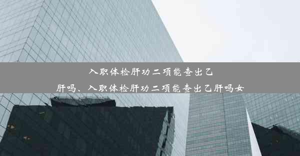 入职体检肝功二项能查出乙肝吗、入职体检肝功二项能查出乙肝吗女