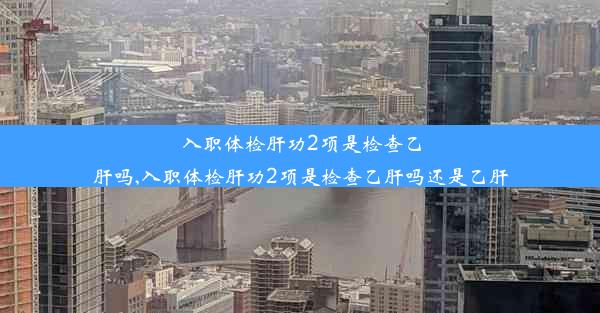 入职体检肝功2项是检查乙肝吗,入职体检肝功2项是检查乙肝吗还是乙肝