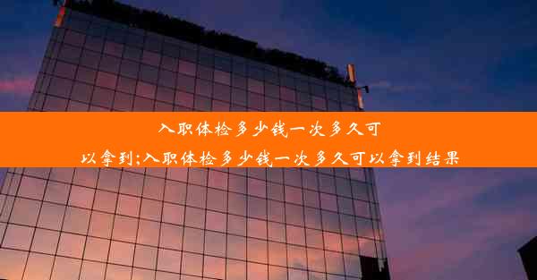 入职体检多少钱一次多久可以拿到;入职体检多少钱一次多久可以拿到结果