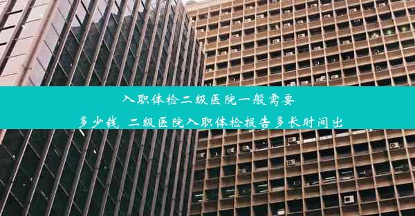 入职体检二级医院一般需要多少钱_二级医院入职体检报告多长时间出