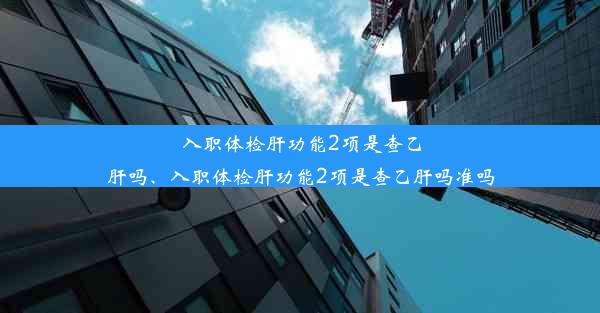 入职体检肝功能2项是查乙肝吗、入职体检肝功能2项是查乙肝吗准吗