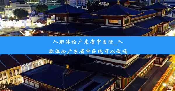 入职体检广东省中医院_入职体检广东省中医院可以做吗