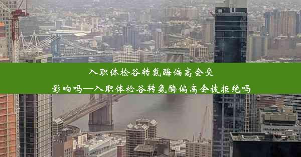 入职体检谷转氨酶偏高会受影响吗—入职体检谷转氨酶偏高会被拒绝吗