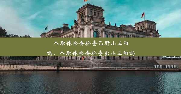 入职体检会检查乙肝小三阳吗、入职体检会检查出小三阳吗