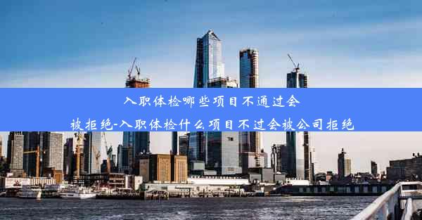 入职体检哪些项目不通过会被拒绝-入职体检什么项目不过会被公司拒绝