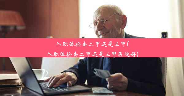 <b>入职体检去二甲还是三甲(入职体检去二甲还是三甲医院好)</b>