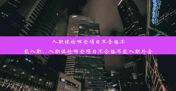 入职体检哪些项目不合格不能入职、入职体检哪些项目不合格不能入职外企