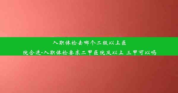 入职体检去哪个二级以上医院合适-入职体检要求二甲医院及以上 三甲可以吗