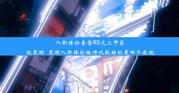 入职体检套餐98元三甲医院昆明_昆明入职体检做得比较好的是哪个医院