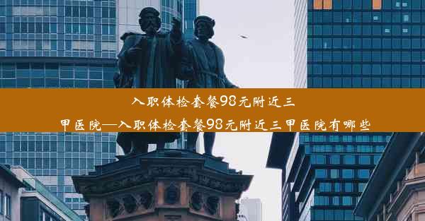 入职体检套餐98元附近三甲医院—入职体检套餐98元附近三甲医院有哪些