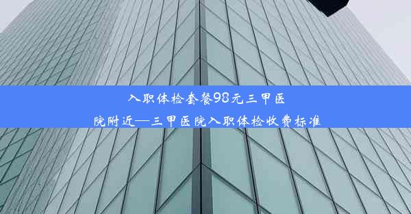 入职体检套餐98元三甲医院附近—三甲医院入职体检收费标准