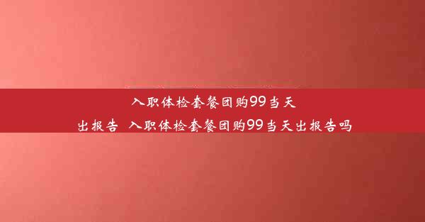 入职体检套餐团购99当天出报告_入职体检套餐团购99当天出报告吗