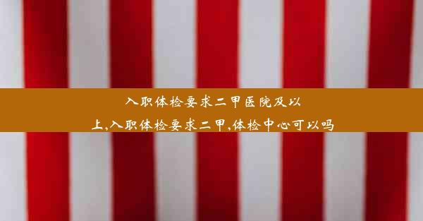 入职体检要求二甲医院及以上,入职体检要求二甲,体检中心可以吗