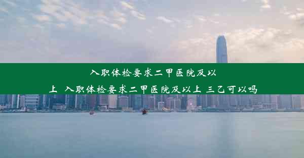 入职体检要求二甲医院及以上_入职体检要求二甲医院及以上 三乙可以吗