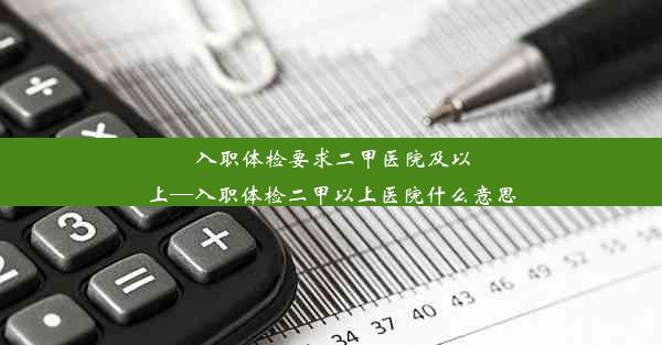 入职体检要求二甲医院及以上—入职体检二甲以上医院什么意思