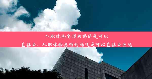 <b>入职体检要预约吗还是可以直接去、入职体检要预约吗还是可以直接去医院</b>