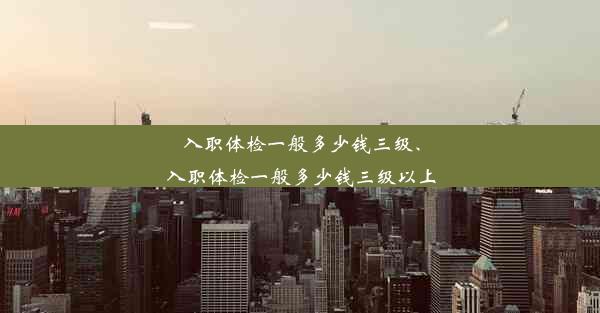 入职体检一般多少钱三级、入职体检一般多少钱三级以上