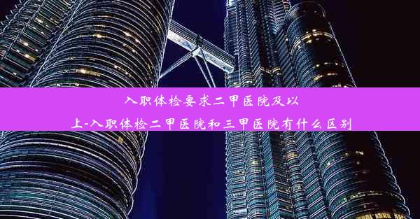 入职体检要求二甲医院及以上-入职体检二甲医院和三甲医院有什么区别