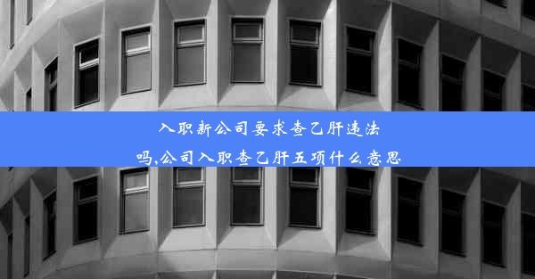 入职新公司要求查乙肝违法吗,公司入职查乙肝五项什么意思