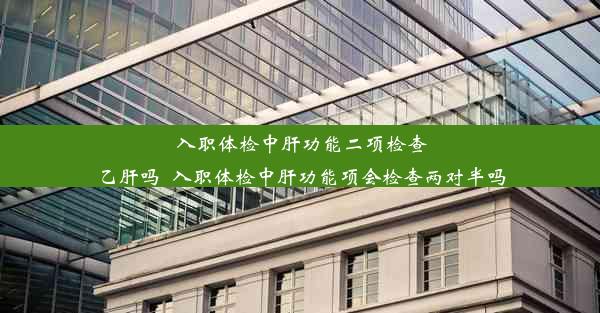 入职体检中肝功能二项检查乙肝吗_入职体检中肝功能项会检查两对半吗