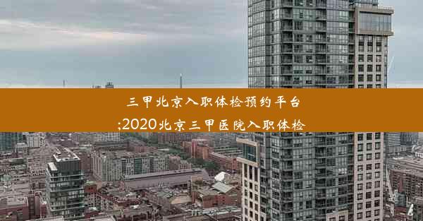 三甲北京入职体检预约平台;2020北京三甲医院入职体检