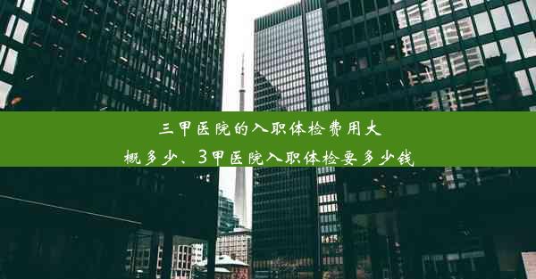 三甲医院的入职体检费用大概多少、3甲医院入职体检要多少钱