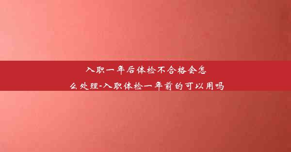 <b>入职一年后体检不合格会怎么处理-入职体检一年前的可以用吗</b>