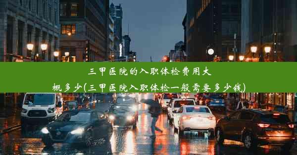 三甲医院的入职体检费用大概多少(三甲医院入职体检一般需要多少钱)