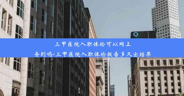 三甲医院入职体检可以网上查到吗-三甲医院入职体检报告多久出结果