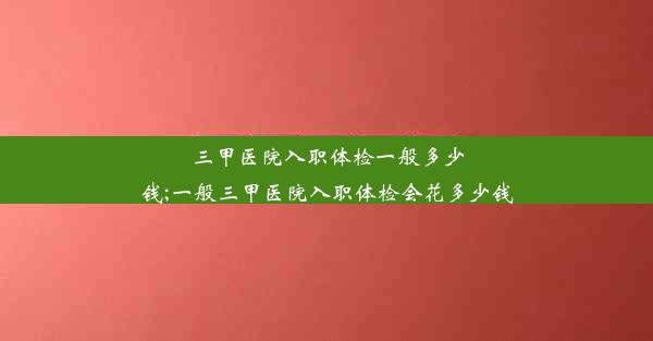 <b>三甲医院入职体检一般多少钱;一般三甲医院入职体检会花多少钱</b>