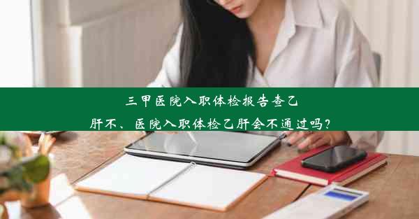 三甲医院入职体检报告查乙肝不、医院入职体检乙肝会不通过吗？