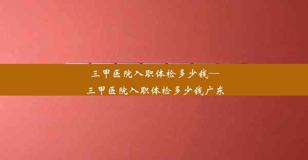 三甲医院入职体检多少钱—三甲医院入职体检多少钱广东