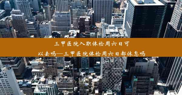 三甲医院入职体检周六日可以去吗—三甲医院体检周六日都休息吗