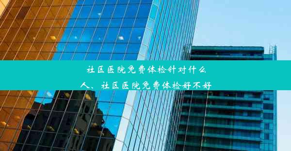 社区医院免费体检针对什么人、社区医院免费体检好不好