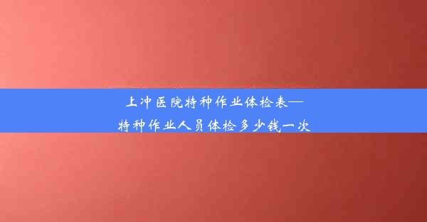 上冲医院特种作业体检表—特种作业人员体检多少钱一次