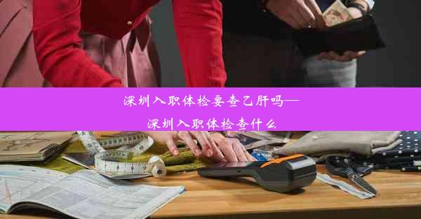 深圳入职体检要查乙肝吗—深圳入职体检查什么