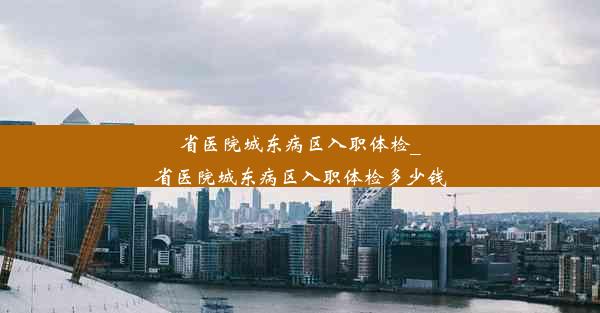 省医院城东病区入职体检_省医院城东病区入职体检多少钱