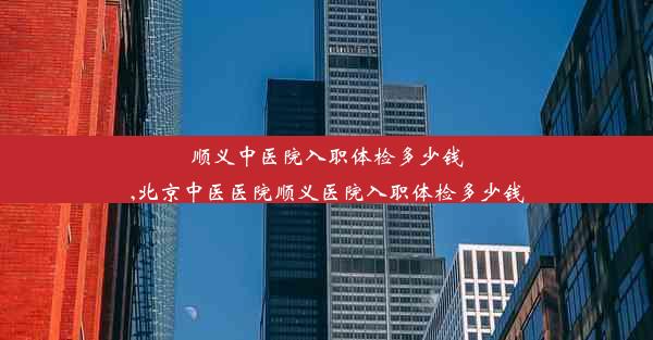 <b>顺义中医院入职体检多少钱,北京中医医院顺义医院入职体检多少钱</b>