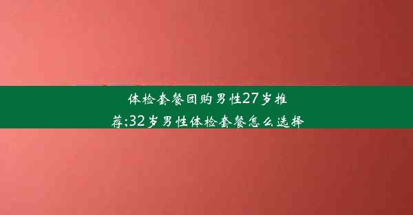 体检套餐团购男性27岁推荐;32岁男性体检套餐怎么选择