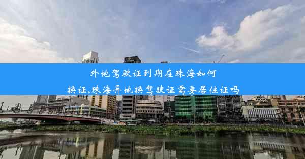 外地驾驶证到期在珠海如何换证,珠海异地换驾驶证需要居住证吗