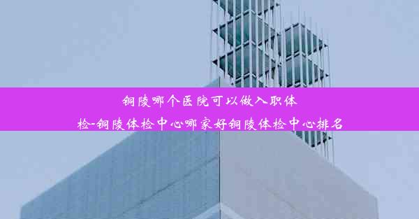 <b>铜陵哪个医院可以做入职体检-铜陵体检中心哪家好铜陵体检中心排名</b>