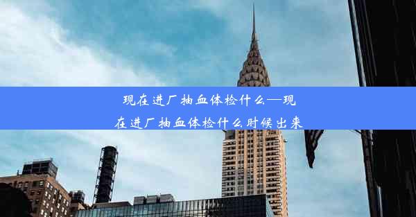 现在进厂抽血体检什么—现在进厂抽血体检什么时候出来