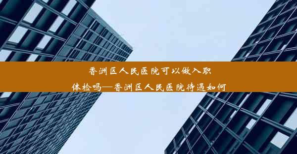 香洲区人民医院可以做入职体检吗—香洲区人民医院待遇如何