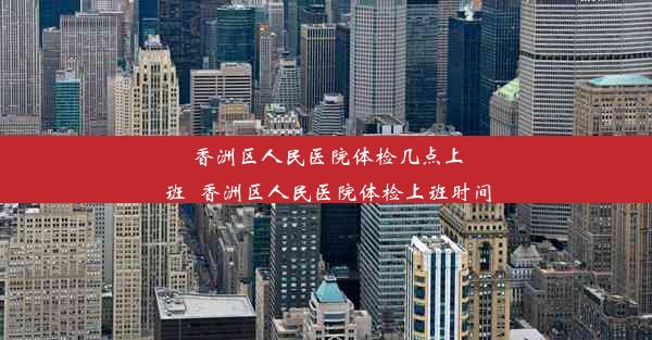 香洲区人民医院体检几点上班_香洲区人民医院体检上班时间