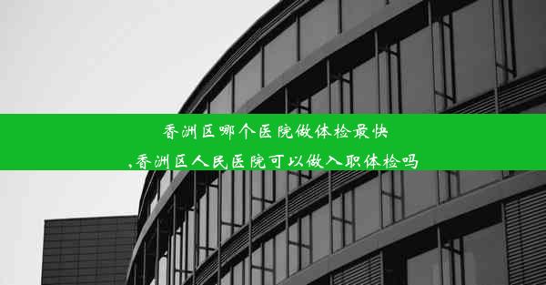 香洲区哪个医院做体检最快,香洲区人民医院可以做入职体检吗