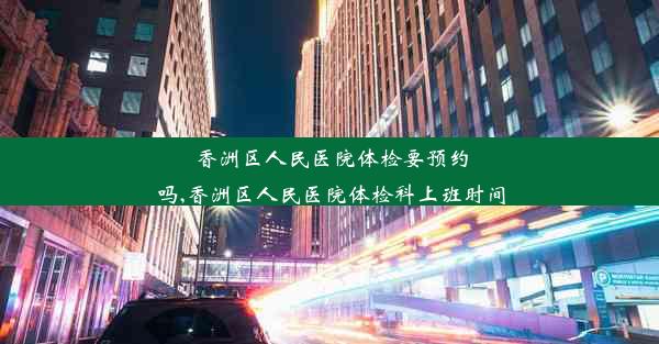 <b>香洲区人民医院体检要预约吗,香洲区人民医院体检科上班时间</b>