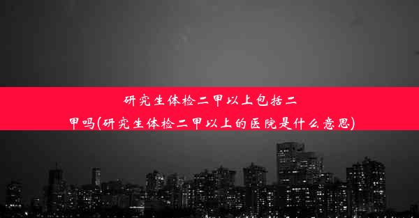 研究生体检二甲以上包括二甲吗(研究生体检二甲以上的医院是什么意思)