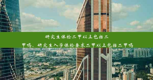 研究生体检二甲以上包括二甲吗、研究生入学体检要求二甲以上包括二甲吗