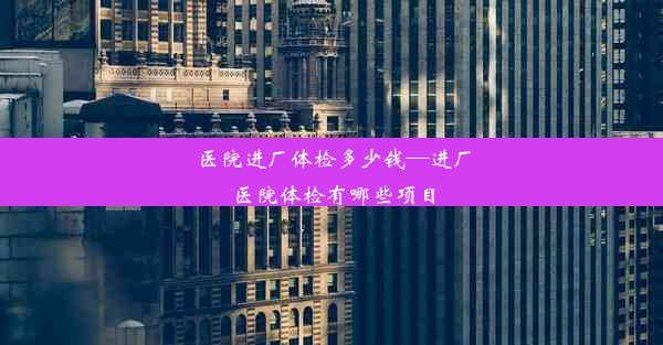 医院进厂体检多少钱—进厂医院体检有哪些项目