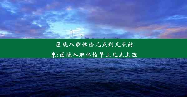 医院入职体检几点到几点结束;医院入职体检早上几点上班